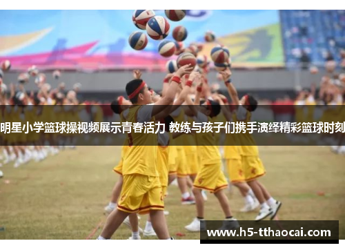 明星小学篮球操视频展示青春活力 教练与孩子们携手演绎精彩篮球时刻